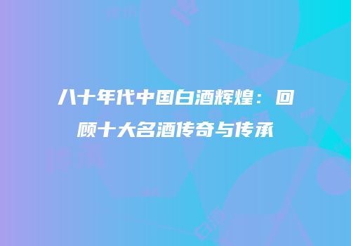 八十年代中国白酒辉煌：回顾十大名酒传奇与传承