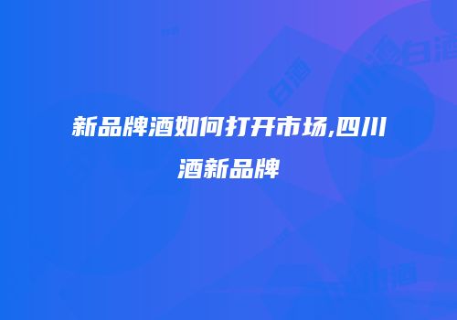 新品牌酒如何打开市场,四川酒新品牌