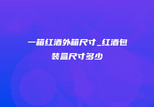 一箱红酒外箱尺寸_红酒包装盒尺寸多少