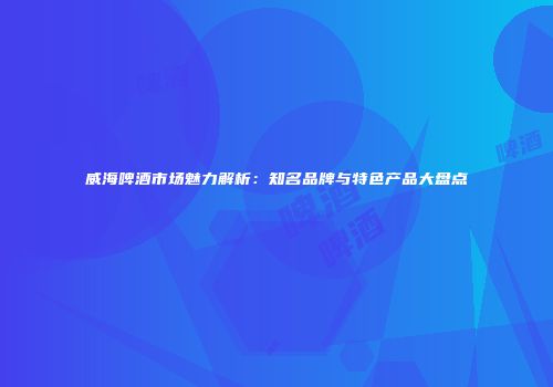 威海啤酒市场魅力解析：知名品牌与特色产品大盘点
