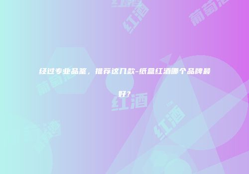经过专业品鉴，推荐这几款-纸盒红酒哪个品牌最好？