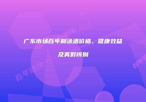 广东市场百年糊涂酒价格、健康效益及真假辨别