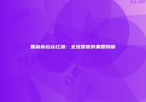 智利希拉谷红酒：全球赞誉的果香醇酿