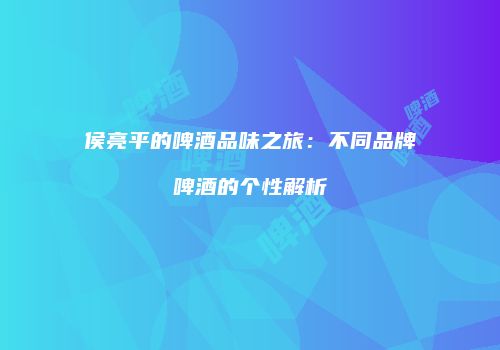 侯亮平的啤酒品味之旅：不同品牌啤酒的个性解析