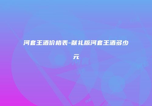 河套王酒价格表-献礼版河套王酒多少元