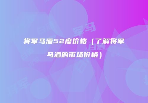 将军马酒52度价格（了解将军马酒的市场价格）