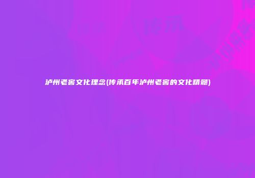 泸州老窖文化理念(传承百年泸州老窖的文化精髓)