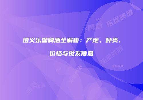 遵义乐堡啤酒全解析：产地、种类、价格与批发信息