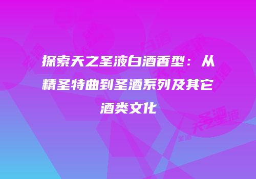 探索天之圣液白酒香型：从精圣特曲到圣酒系列及其它酒类文化
