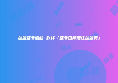 加盟蓝菲酒业 咋样「蓝菲国际酒庄加盟费」