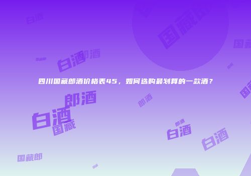 四川国藏郎酒价格表45，如何选购最划算的一款酒？