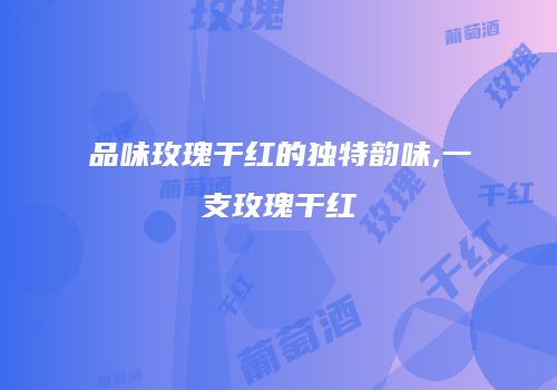 品味玫瑰干红的独特韵味,一支玫瑰干红