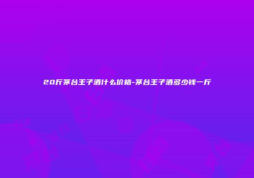 20斤茅台王子酒什么价格-茅台王子酒多少钱一斤