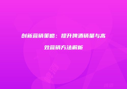 创新营销策略：提升啤酒销量与高效营销方法解析