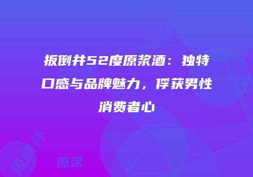 扳倒井52度原浆酒：独特口感与品牌魅力，俘获男性消费者心