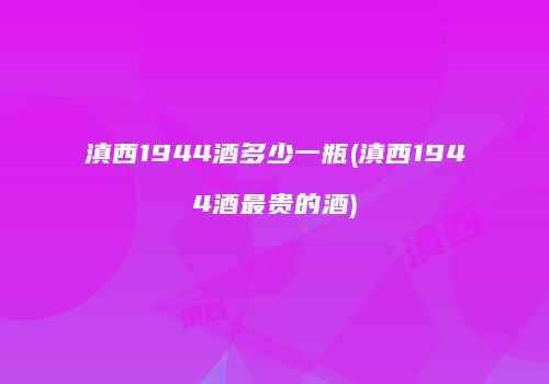 滇西1944酒多少一瓶(滇西1944酒最贵的酒)