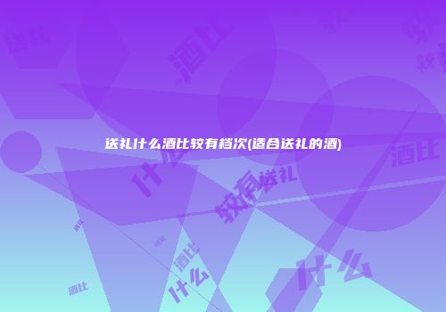 送礼什么酒比较有档次(适合送礼的酒)
