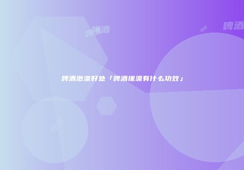啤酒泡澡好处「啤酒搓澡有什么功效」