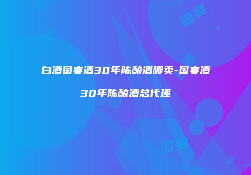 白酒国宴酒30年陈酿酒哪卖-国宴酒30年陈酿酒总代理