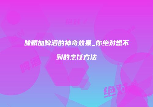 味精加啤酒的神奇效果_你绝对想不到的烹饪方法