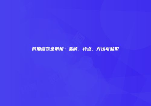 啤酒罐装全解析：品牌、特点、方法与知识