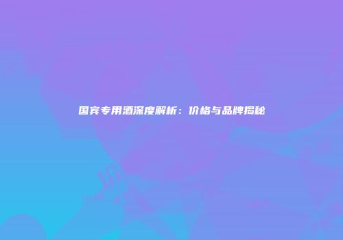 国宾专用酒深度解析：价格与品牌揭秘
