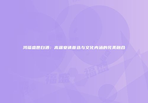 鸿福盛世白酒：高端宴请首选与文化内涵的完美融合