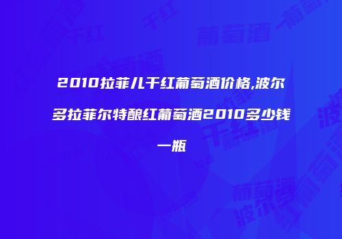 2010拉菲儿干红葡萄酒价格,波尔多拉菲尔特酿红葡萄酒2010多少钱一瓶