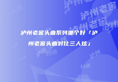 泸州老窖头曲系列哪个好「泸州老窖头曲对比三人炫」