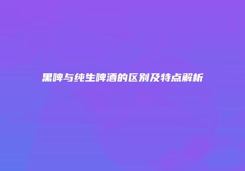 黑啤与纯生啤酒的区别及特点解析