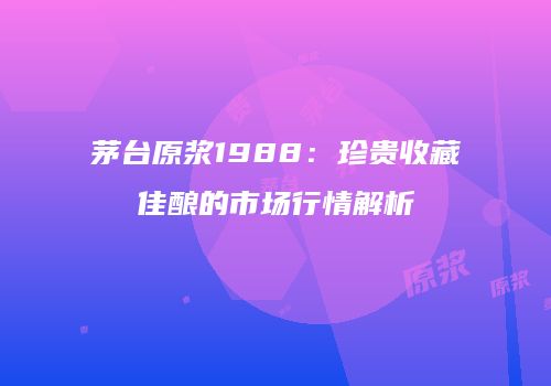 茅台原浆1988：珍贵收藏佳酿的市场行情解析
