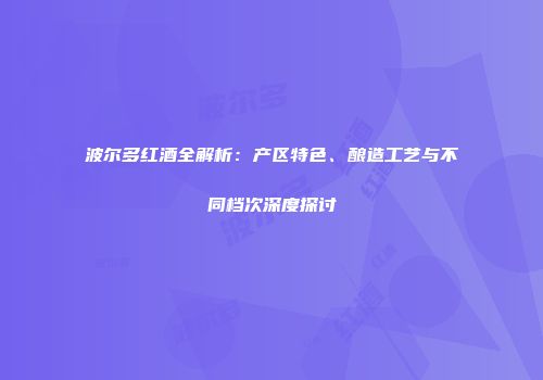 波尔多红酒全解析：产区特色、酿造工艺与不同档次深度探讨