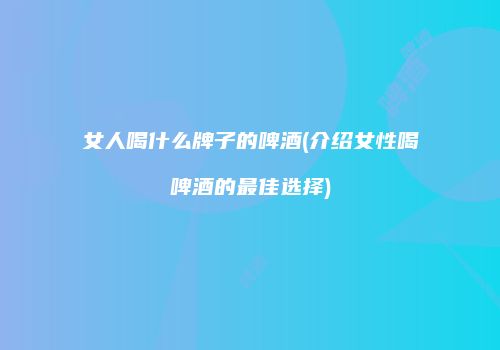 女人喝什么牌子的啤酒(介绍女性喝啤酒的最佳选择)