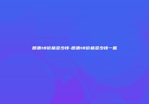郎酒t8价格多少钱-郎酒t8价格多少钱一瓶