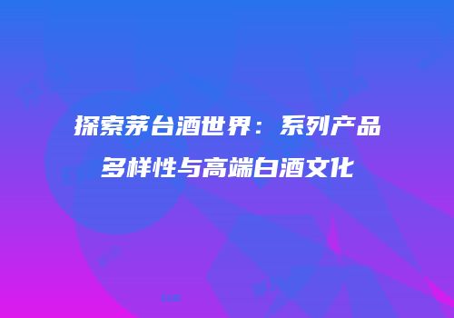 探索茅台酒世界：系列产品多样性与高端白酒文化