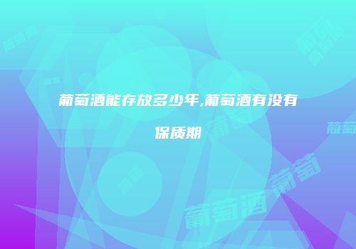 葡萄酒能存放多少年,葡萄酒有没有保质期