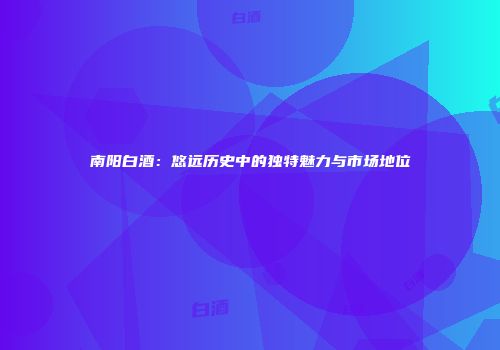 南阳白酒：悠远历史中的独特魅力与市场地位