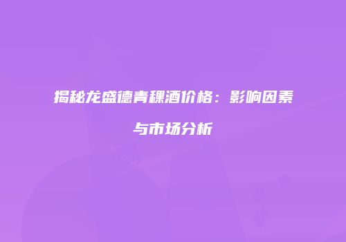 揭秘龙盛德青稞酒价格：影响因素与市场分析