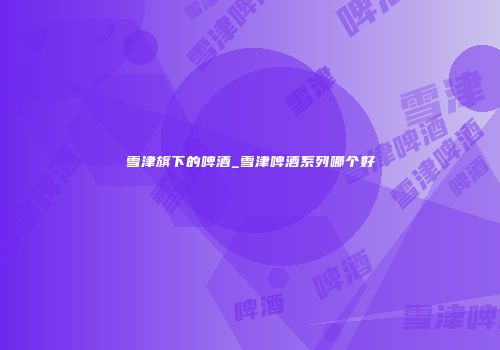 雪津旗下的啤酒_雪津啤酒系列哪个好