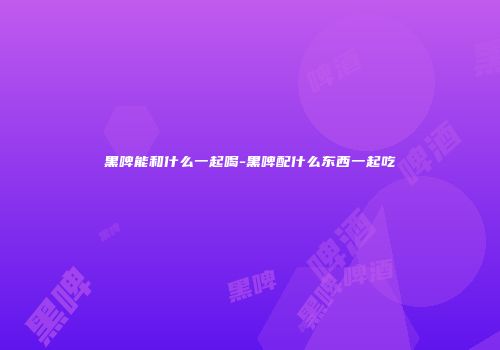 黑啤能和什么一起喝-黑啤配什么东西一起吃