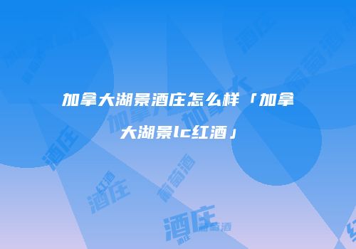 加拿大湖景酒庄怎么样「加拿大湖景lc红酒」