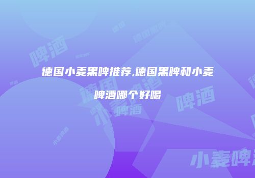 德国小麦黑啤推荐,德国黑啤和小麦啤酒哪个好喝