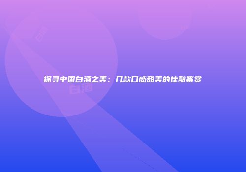 探寻中国白酒之美：几款口感甜美的佳酿鉴赏