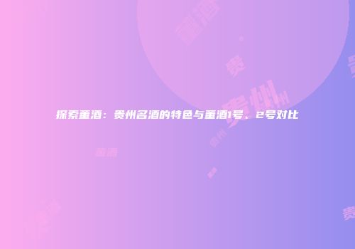 探索董酒：贵州名酒的特色与董酒1号、2号对比