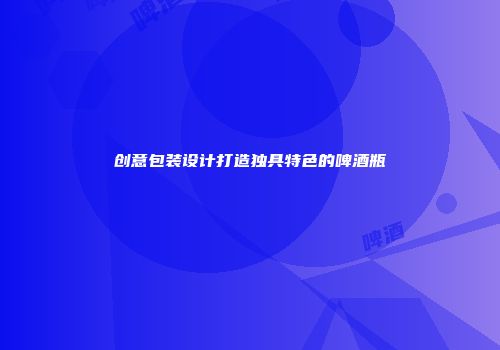 创意包装设计打造独具特色的啤酒瓶