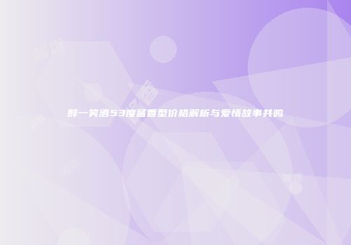 醉一笑酒53度酱香型价格解析与爱情故事共鸣