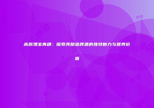 高原瑰宝青稞：探索其酿造啤酒的独特魅力与营养价值