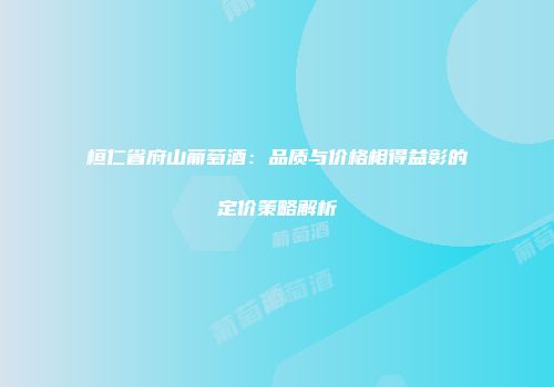 桓仁省府山葡萄酒：品质与价格相得益彰的定价策略解析