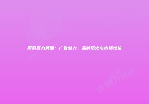 探索喜力啤酒：广告魅力、品牌历史与市场地位