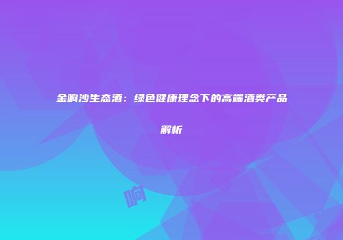 金响沙生态酒：绿色健康理念下的高端酒类产品解析